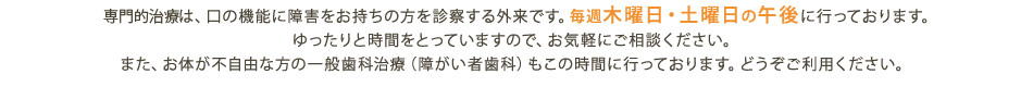 専門的治療は、口の機能に障害をお持ちの方を診察する外来です。毎週木曜日・土曜日の午後に行っております。ゆったりと時間をとっていますので、お気軽にご相談ください。また、お体が不自由な方の一般歯科治療（障がい者歯科）もこの時間に行っております。どうぞご利用ください。